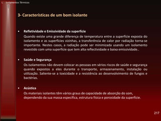 3- Características de um bom isolante
• Refletividade e Emissividade da superfície
Quando existe uma grande diferença de temperatura entre a superfície exposta do
isolamento e as superfícies vizinhas, a transferência de calor por radiação torna-se
importante. Nestes casos, a radiação pode ser minimizada usando um isolamento
revestido com uma superfície que tem alta reflectividade e baixa emissividade..
• Saúde e Segurança
Os isolamentos não devem colocar as pessoas em sérios riscos de saúde e segurança
quando expostos a eles durante o transporte, armazenamento, instalação ou
utilização. Saliente-se a toxicidade e a resistência ao desenvolvimento de fungos e
bactérias.
• Acústica
Os materiais isolantes têm vários graus de capacidade de absorção do som,
dependendo da sua massa específica, estrutura física e porosidade da superfície.
217
L Isolamentos Térmicos
 