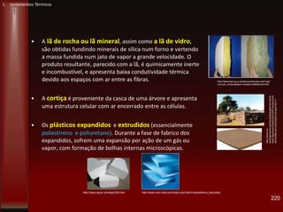 • A lã de rocha ou lã mineral, assim como a lã de vidro,
são obtidas fundindo minerais de sílica num forno e vertendo
a massa fundida num jato de vapor a grande velocidade. O
produto resultante, parecido com a lã, é quimicamente inerte
e incombustível, e apresenta baixa condutividade térmica
devido aos espaços com ar entre as fibras.
• A cortiça é proveniente da casca de uma árvore e apresenta
uma estrutura celular com ar encerrado entre as células.
• Os plásticos expandidos e extrudidos (essencialmente
poliestireno e poliuretano). Durante a fase de fabrico dos
expandidos, sofrem uma expansão por ação de um gás ou
vapor, com formação de bolhas internas microscópicas.
220
http://labvirtual.eq.uc.pt/siteJoomla/index.php?opti
on=com_content&task=view&id=248&Itemid=422
http://www.apcor.pt/artigo/235.htm http://www.oms-mat.com/index.php?abrir=poliestireno_extrudido
http://www.cm-
santiagocacem.pt/Actualidade/galeriamultime
dia/Freguesia%20de%20S%20Francisco%20
da%20Serra/Forms/DispForm.aspx?ID=11
L Isolamentos Térmicos
 