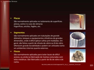 • Placas
São normalmente aplicadas no isolamento de superfícies
planas, como é o caso de câmaras
frigoríficas, estufas, fogões, etc.
• Segmentos
São normalmente aplicados em tubulações de grande
diâmetro, tanques e equipamentos cilíndricos de grandes
dimensões, onde é difícil aplicar calhas pré-moldadas. Em
geral, são feitos a partir de silicato de cálcio ou lã de vidro.
Oferecem grande durabilidade e podem ser utilizados tanto
em ambientes internos quanto externos.
• Flocos
São normalmente aplicados para isolar locais de difícil
acesso, ou ainda na fabricação de mantas costuradas com
telas metálicas. São fabricados a partir de lãs de vidro e de
rocha.
223
http://wiki.sj.cefetsc.edu.br/wiki/images/e/ee/TCL_Vol_II_-_Isolamento_Termico.pdf
L Isolamentos Térmicos
 
