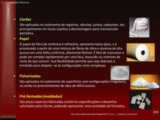 • Cordas
São aplicadas no isolamento de registros, válvulas, juntas, cabeçotes, etc,
principalmente em locais sujeitos a desmontagem para manutenção
periódica.
• Papel
O papel de fibra de cerâmica é refratário, apresenta baixo peso, e é
processado a partir de uma mistura de fibras de sílica e alumina de alta
pureza em uma folha uniforme, altamente flexível. É fácil de manusear e
pode ser cortado rapidamente por uma faca, tesourão ou matrizes de
corte de aço comum. Sua flexibilidade permite que seja dobrado e
enrolado para adaptar- se às configurações mais complexas.
• Pulverizados
São aplicados no isolamento de superfícies com configurações irregulares,
ou ainda no preenchimento de vãos de difícil acesso.
• Pré-formados (moldados)
São peças especiais fabricadas conforme especificações e desenhos
solicitados pelo cliente, podendo apresentar uma variedade de formatos.
224
http://wiki.sj.cefetsc.edu.br/wiki/images/e/ee/TCL_Vol_II_-_Isolamento_Termico.pdf
L Isolamentos Térmicos
 