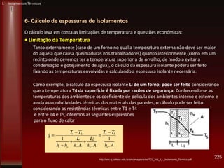 6- Cálculo de espessuras de isolamentos
O cálculo leva em conta as limitações de temperatura e questões económicas:
• Limitação da Temperatura
Tanto externamente (caso de um forno no qual a temperatura externa não deve ser maior
do aquela que causa queimaduras nos trabalhadores) quanto interiormente (como em um
recinto onde devemos ter a temperatura superior a de orvalho, de modo a evitar a
condensação e gotejamento de água), o cálculo da espessura isolante poderá ser feito
fixando as temperaturas envolvidas e calculando a espessura isolante necessária.
Como exemplo, o cálculo da espessura isolante Li de um forno, pode ser feito considerando
que a temperatura T4 da superfície é fixada por razões de segurança. Conhecendo-se as
temperaturas dos ambientes e os coeficiente de película dos ambientes interno e externo e
ainda as condutividades térmicas dos materiais das paredes, o cálculo pode ser feito
considerando as resistências térmicas entre T1 e T4
e entre T4 e T5, obtemos as seguintes expressões
para o fluxo de calor
225http://wiki.sj.cefetsc.edu.br/wiki/images/e/ee/TCL_Vol_II_-_Isolamento_Termico.pdf
L Isolamentos Térmicos
 