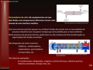 Permutadores de calor são equipamentos em que
dois fluidos com temperaturas diferentes trocam calor
através de uma interface metálica.
Esta troca térmica permite aquecer ou arrefecer fluidos de acordo com as necessidades do
processo industrial e/ou recuperar energia que seria perdida para o meio ambiente.
Neste processo de permuta térmica, pode haver ou não mudança de fase (condensação ou
vaporização) dos fluidos envolvidos
São designados de várias maneiras:
Caldeiras, condensadores,
evaporadores, permutadores
carcaça-tubos, etc
Têm diversas aplicações:
Ar condicionado, refrigeração, criogenia, centrais térmicas, indústria química,
indústria automóvel, energia solar, etc.
229
http://www.slideshare.net/dougbr/04-termodinmica
http://knol.google.com/k/orlando-costa/treinamento-para-inspetores-
de/12pcr2403lwd/2#
M Permutadores de Calor
 