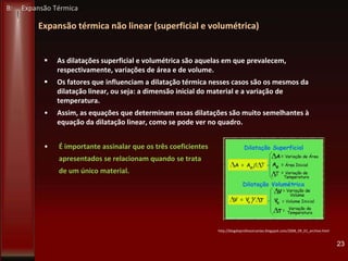 Expansão térmica não linear (superficial e volumétrica)
 As dilatações superficial e volumétrica são aquelas em que prevalecem,
respectivamente, variações de área e de volume.
 Os fatores que influenciam a dilatação térmica nesses casos são os mesmos da
dilatação linear, ou seja: a dimensão inicial do material e a variação de
temperatura.
• Assim, as equações que determinam essas dilatações são muito semelhantes à
equação da dilatação linear, como se pode ver no quadro.
• É importante assinalar que os três coeficientes
apresentados se relacionam quando se trata
de um único material.
23
http://blogdoprofessorcarlao.blogspot.com/2008_09_01_archive.html
B: Expansão Térmica
 