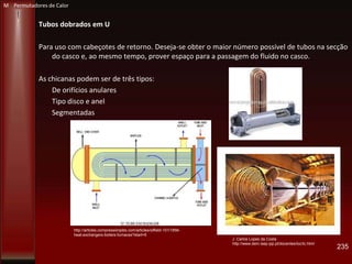 Tubos dobrados em U
Para uso com cabeçotes de retorno. Deseja-se obter o maior número possível de tubos na secção
do casco e, ao mesmo tempo, prover espaço para a passagem do fluido no casco.
As chicanas podem ser de três tipos:
De orifícios anulares
Tipo disco e anel
Segmentadas
235
J. Carlos Lopes da Costa
http://www.dem.isep.ipp.pt/docentes/loc/tc.html
http://articles.compressionjobs.com/articles/oilfield-101/1856-
heat-exchangers-boilers-furnaces?start=5
M Permutadores de Calor
 
