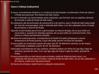Casco e Cabeça (cabeçotes)
O casco, normalmente cilíndrico, é o invólucro do permutador, envolvendo o feixe de tubos e
o fluido que passa por fora destes (do lado casco).
O casco é fechado nas extremidades pelos cabeçotes, que formam com os espelhos câmaras
de entrada e saída do fluido do lado tubos.
Os cabeçotes são denominados de estacionário e de retorno, pois o fluido do lado tubos pode
ter mais de uma passagem, indo e voltando pelo feixe, e um dos cabeçotes teria a função
de promover o retorno do fluido.
Quando os dois fluidos percorrem o permutador na mesma direção, diz-se que estão em
cocorrente e, quando em direções opostas, diz-se que estão em contracorrente. Este
último é o fluxo normalmente utilizado.
No fluxo em contracorrente, a temperatura do fluido frio pode ultrapassar a menor
temperatura do fluido quente, o que não pode ocorrer no fluxo em paralelo.
O casco pode ser construído a partir de tubos até 24” de diâmetro nominal, ou de chapas
calandradas e soldadas a partir de 13” de diâmetro.
Fabricados normalmente em aço-carbono, também podem ser feitos em aço-liga e ligas de
alumínio, quando de tubo, e em aço-liga, ligas de níquel e ligas de cobre, quando de
chapa.
O casco possui dois ou mais bocais para entrada e saída do fluido do lado casco, e os
cabeçotes têm bocais para entrada e saída do fluido do lado tubos. Se um dos cabeçotes é
de retorno, então este não possui bocal.
Os bocais de entrada e saída ficam no cabeçote estacionário.
236
M Permutadores de Calor
 