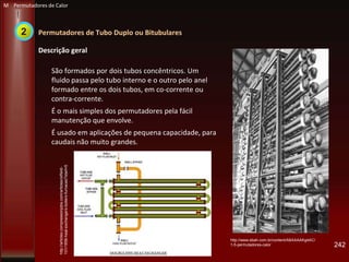 Permutadores de Tubo Duplo ou Bitubulares
Descrição geral
São formados por dois tubos concêntricos. Um
fluido passa pelo tubo interno e o outro pelo anel
formado entre os dois tubos, em co-corrente ou
contra-corrente.
É o mais simples dos permutadores pela fácil
manutenção que envolve.
É usado em aplicações de pequena capacidade, para
caudais não muito grandes.
242
http://www.ebah.com.br/content/ABAAAAKg4AC/
1-5-permutadores-calor
http://articles.compressionjobs.com/articles/oilfield-
101/1856-heat-exchangers-boilers-furnaces?start=5
M Permutadores de Calor
2
 