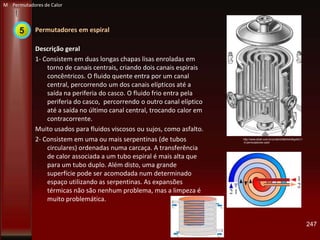 Permutadores em espiral
Descrição geral
1- Consistem em duas longas chapas lisas enroladas em
torno de canais centrais, criando dois canais espirais
concêntricos. O fluido quente entra por um canal
central, percorrendo um dos canais elípticos até a
saída na periferia do casco. O fluido frio entra pela
periferia do casco, percorrendo o outro canal elíptico
até a saída no último canal central, trocando calor em
contracorrente.
Muito usados para fluidos viscosos ou sujos, como asfalto.
2- Consistem em uma ou mais serpentinas (de tubos
circulares) ordenadas numa carcaça. A transferência
de calor associada a um tubo espiral é mais alta que
para um tubo duplo. Além disto, uma grande
superfície pode ser acomodada num determinado
espaço utilizando as serpentinas. As expansões
térmicas não são nenhum problema, mas a limpeza é
muito problemática.
247
http://www.ebah.com.br/content/ABAAAAKg4AC/1
-5-permutadores-calor
M Permutadores de Calor
5
 