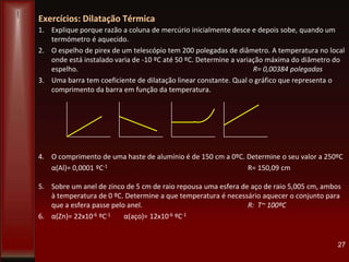 Exercícios: Dilatação Térmica
1. Explique porque razão a coluna de mercúrio inicialmente desce e depois sobe, quando um
termómetro é aquecido.
2. O espelho de pirex de um telescópio tem 200 polegadas de diâmetro. A temperatura no local
onde está instalado varia de -10 ºC até 50 ºC. Determine a variação máxima do diâmetro do
espelho. R= 0,00384 polegadas
3. Uma barra tem coeficiente de dilatação linear constante. Qual o gráfico que representa o
comprimento da barra em função da temperatura.
4. O comprimento de uma haste de alumínio é de 150 cm a 0ºC. Determine o seu valor a 250ºC
α(Al)= 0,0001 ºC-1 R= 150,09 cm
5. Sobre um anel de zinco de 5 cm de raio repousa uma esfera de aço de raio 5,005 cm, ambos
à temperatura de 0 ºC. Determine a que temperatura é necessário aquecer o conjunto para
que a esfera passe pelo anel. R: T~ 100ºC
6. α(Zn)= 22x10-6 ºC-1 α(aço)= 12x10-6 ºC-1
27
 