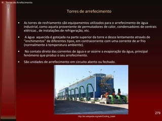 Torres de arrefecimento
• As torres de resfriamento são equipamentos utilizados para o arrefecimento de água
industrial, como aquela proveniente de permutadores de calor, condensadores de centrais
elétricas , de instalações de refrigeração, etc.
• A água aquecida é gotejada na parte superior da torre e desce lentamente através de
“enchimentos” de diferentes tipos, em contracorrente com uma corrente de ar frio
(normalmente à temperatura ambiente).
• No contato direto das correntes de água e ar ocorre a evaporação da água, principal
fenómeno que produz o seu arrefecimento.
• São unidades de arrefecimento em circuito aberto ou fechado.
279
N Torres de Arrefecimento
http://en.wikipedia.org/wiki/Cooling_tower
 