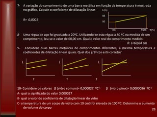 7- A variação do comprimento de uma barra metálica em função da temperatura é mostrada
no gráfico. Calcule o coeficiente de dilatação linear
R= 0,0001
8- Uma régua de aço foi graduada a 20ºC. Utilizando-se esta régua a 80 ºC na medida de um
comprimento, leu-se o valor de 60,00 cm. Qual o valor real do comprimento medido.
R: L=60,04 cm
9- Considere duas barras metálicas de comprimentos diferentes, á mesma temperatura e
coeficientes de dilatação linear iguais. Qual dos gráficos está correto?
L L L
T T T
10- Considere os valores β (vidro comum)= 0,000027 ºC-1 β (vidro pirex)= 0,0000096 ºC-1
A- qual o significado do valor 0,000027
B- qual o valor do coeficiente de dilatação linear do vidro
C- a temperatura de um corpo de vidro com 10 cm3 foi elevada de 100 ºC. Determine o aumento
de volume do corpo 28
L(m)
56
50
100 1300 T(ºc)
 