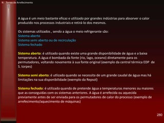 280
N Torres de Arrefecimento
A água é um meio bastante eficaz e utilizado por grandes indústrias para absorver o calor
produzido nos processos industriais e retirá-lo dos mesmos.
Os sistemas utilizados , sendo a água o meio refrigerante são:
Sistema aberto
Sistema semi aberto ou de recirculação
Sistema fechado
Sistema aberto: é utilizado quando existe uma grande disponibilidade de água e a baixa
temperatura. A água é bombada da fonte (rio, lago, oceano) diretamente para os
permutadores, voltando novamente à sua fonte original (exemplo da central térmica EDP de
S. torpes)
Sistema semi aberto: é utlizado quando se necessita de um grande caudal de água mas há
limitações na sua disponibilidade (exemplo da Repsol)
Sistema fechado: é utilizado quando de pretende água a temperaturas menores ou maiores
que as conseguidas com os sistemas anteriores. A água é arrefecida ou aquecida
previamente antes de ser enviada para os permutadores de calor do processo (exemplo de
arrefecimento/aquecimento de máquinas)
 