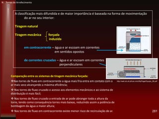 281
http://web.ist.utl.pt/luis.roriz/MyPage/Equips_08.pdf
A classificação mais difundida e de maior importância é baseada na forma de movimentação
do ar no seu interior:
Tiragem natural
Tiragem mecânica forçada
induzida
em contracorrente – água e ar escoam em correntes paralelas e
em sentidos opostos
de correntes cruzadas – água e ar escoam em correntes
perpendiculares
N Torres de Arrefecimento
Comparação entre os sistemas de tiragem mecânica forçada:
Nas torres de fluxo em contracorrente a água mais fria entra em contato com o
ar mais seco alcançando a máxima eficiência;
 Nas torres de fluxo cruzado o acesso aos elementos mecânicos e ao sistema de
distribuição é mais fácil;
 Nas torres de fluxo cruzado a entrada de ar pode abranger toda a altura da
torre, tendo como consequência torres mais baixas, reduzindo assim a potência de
bombagem da água a maior altura;
 Nas torres de fluxo em contracorrente existe menor risco de recirculação de ar.
 