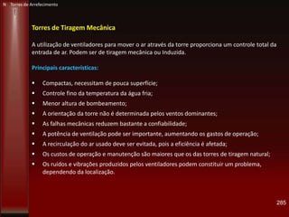 285
Torres de Tiragem Mecânica
A utilização de ventiladores para mover o ar através da torre proporciona um controle total da
entrada de ar. Podem ser de tiragem mecânica ou Induzida.
Principais características:
 Compactas, necessitam de pouca superfície;
 Controle fino da temperatura da água fria;
 Menor altura de bombeamento;
 A orientação da torre não é determinada pelos ventos dominantes;
 As falhas mecânicas reduzem bastante a confiabilidade;
 A potência de ventilação pode ser importante, aumentando os gastos de operação;
 A recirculação do ar usado deve ser evitada, pois a eficiência é afetada;
 Os custos de operação e manutenção são maiores que os das torres de tiragem natural;
 Os ruídos e vibrações produzidos pelos ventiladores podem constituir um problema,
dependendo da localização.
N Torres de Arrefecimento
 