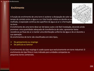 288
Enchimento
A função do enchimento de uma torre é acelerar a dissipação de calor aumentando o
tempo de contato entre a água e o ar. Esta função realiza-se devido ao aumento da área
molhada, à exposição contínua da superfície da água ao ar e à formação de gotas e filmes
na torre.
O enchimento de uma torre deve ser de baixo custo e de fácil instalação, devendo ainda
promover uma quantidade adequada de transferência de calor, apresentar baixa
resistência ao fluxo do ar e manter uma distribuição uniforme da água e do ar durante a
sua operação.
Os enchimentos de torre são classificados em dois tipos,
 De gotejamento ou respingo
 De película ou laminar
O enchimento do tipo respingo é usado quase que exclusivamente em torre industrial. O
enchimento do tipo filme é mais indicada para unidades compactas ou
pequenas torres comerciais.
N Torres de Arrefecimento
 