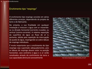 289
N Torres de Arrefecimento
Enchimento tipo “respingo”
O enchimento tipo respingo consiste em vários
diferentes arranjos, dependendo do projeto da
torre e do fabricante.
No entanto, a sua finalidade em qualquer
instalação é misturar a água com ar movendo-
se na direção horizontal (corrente cruzada), ou
vertical (contra-corrente). A máxima exposição
da superfície da água ao fluxo de ar é,
portanto, obtida pela repetição da interrupção
da queda da água, respingando-se sobre tábuas
de respingo individuais.
É muito importante que o enchimento do tipo
respingo seja suportado adequadamente, pois
as tábuas de respingo devem estar na posição
horizontal, caso contrário à água e o ar serão
canalizados através do enchimento da torre e
sua capacidade diminuirá sensivelmente http://www.omnigrupo.com.br/pdf/apostila_omni.pdf
 