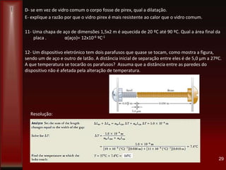 D- se em vez de vidro comum o corpo fosse de pirex, qual a dilatação.
E- explique a razão por que o vidro pirex é mais resistente ao calor que o vidro comum.
11- Uma chapa de aço de dimensões 1,5x2 m é aquecida de 20 ºC até 90 ºC. Qual a área final da
placa . α(aço)= 12x10-6 ºC-1
12- Um dispositivo eletrónico tem dois parafusos que quase se tocam, como mostra a figura,
sendo um de aço e outro de latão. A distância inicial de separação entre eles é de 5,0 µm a 27ºC.
A que temperatura se tocarão os parafusos? Assuma que a distância entre as paredes do
dispositivo não é afetada pela alteração de temperatura.
Resolução:
29
 