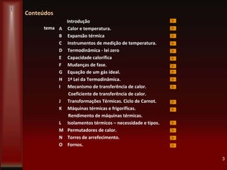 Conteúdos
Introdução
A Calor e temperatura.
B Expansão térmica
C Instrumentos de medição de temperatura.
D Termodinâmica - lei zero
E Capacidade calorífica
F Mudanças de fase.
G Equação de um gás ideal.
H 1ª Lei da Termodinâmica.
I Mecanismo de transferência de calor.
Coeficiente de transferência de calor.
J Transformações Térmicas. Ciclo de Carnot.
K Máquinas térmicas e frigoríficas.
Rendimento de máquinas térmicas.
L Isolamentos térmicos – necessidade e tipos.
M Permutadores de calor.
N Torres de arrefecimento.
O Fornos.
3
tema
 