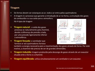 Tiragem
• Os fornos devem ser estanques ao ar, todo o ar entra pelos queimadores
• A tiragem é o processo que garante a introdução de ar no forno, a circulação dos gases
de combustão e a sua saída para a atmosfera.
Há 4 tipos de tiragem
• Tiragem natural: a saída dos gases
processa-se naturalmente pela chaminé,
devido à diferença de pressão criada,
por uma pressão ligeiramente inferior
á atmosférica.
• Tiragem forçada: o ventilador que
fornece ar aos queimadores fornece
também a energia necessária para a movimentação dos gases através do forno. Por este
motivo, a chaminé não precisa de ser de grandes dimensões.
• Tiragem induzida: tiragem produzida pela descarga de gases através de um exaustor
situado ente o forno e a chaminé.
• Tiragem equilibrada: utiliza simultaneamente um ventilador e um exaustor.
306
O : Fornos
http://www.ebah.com.br/content/ABAAAAUy4AF/tiragem
 