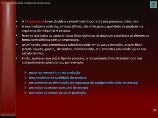 • A Temperatura é sem dúvida a variável mais importante nos processos industriais
• A sua medição e controlo, embora difíceis, são vitais para a qualidade do produto e a
segurança de máquinas e pessoas.
• Note-se que todas as características físico-químicas de qualquer substância se alteram de
forma bem definida com a temperatura.
• Assim sendo, uma determinada substância pode ter as suas dimensões, estado físico
(sólido, líquido, gasoso), densidade, condutividade, etc, alteradas pela mudança do seu
estado térmico.
• Então, qualquer que seja o tipo de processo, a temperatura afeta diretamente o seu
comportamento provocando, por exemplo:
 maior ou menor ritmo na produção
 uma mudança na qualidade do produto
 um aumento ou diminuição na segurança do equipamento e/ou do pessoal
 um maior ou menor consumo de energia
 um maior ou menor custo de produção.
33
C: Instrumentos de medição de temperatura
 