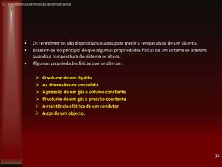 C: Instrumentos de medição de temperatura
• Os termómetros são dispositivos usados para medir a temperatura de um sistema.
• Baseiam-se no princípio de que algumas propriedades físicas de um sistema se alteram
quando a temperatura do sistema se altera.
• Algumas propriedades físicas que se alteram:
 O volume de um líquido
 As dimensões de um sólido
 A pressão de um gás a volume constante
 O volume de um gás a pressão constante
 A resistência elétrica de um condutor
 A cor de um objecto.
34
 