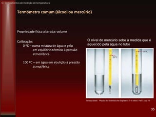 Termómetro comum (álcool ou mercúrio)
35
Propriedade física alterada: volume
Calibração:
0 ºC – numa mistura de água e gelo
em equilíbrio térmico à pressão
atmosférica
100 ºC – em água em ebulição à pressão
atmosférica
O nível do mercúrio sobe à medida que é
aquecido pela água no tubo
Serway/Jewett, “Physics for Scientists and Engineers”, 7 th edition, Part 3, cap 19
C: Instrumentos de medição de temperatura
 