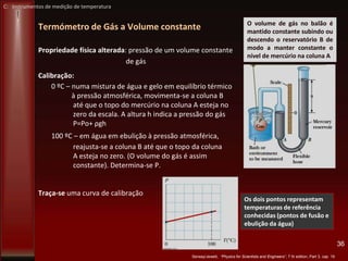 Termómetro de Gás a Volume constante
Propriedade física alterada: pressão de um volume constante
de gás
Calibração:
0 ºC – numa mistura de água e gelo em equilíbrio térmico
à pressão atmosférica, movimenta-se a coluna B
até que o topo do mercúrio na coluna A esteja no
zero da escala. A altura h indica a pressão do gás
P=Po+ ρgh
100 ºC – em água em ebulição à pressão atmosférica,
reajusta-se a coluna B até que o topo da coluna
A esteja no zero. (O volume do gás é assim
constante). Determina-se P.
Traça-se uma curva de calibração
36
Serway/Jewett, “Physics for Scientists and Engineers”, 7 th edition, Part 3, cap 19
O volume de gás no balão é
mantido constante subindo ou
descendo o reservatório B de
modo a manter constante o
nível de mercúrio na coluna A
Os dois pontos representam
temperaturas de referência
conhecidas (pontos de fusão e
ebulição da água)
C: Instrumentos de medição de temperatura
 