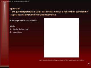 Questão:
"em que temperatura o valor das escalas Celsius e Fahrenheit coincidem?"
Sugestão: resolver primeiro analiticamente.
Solução geométrica do exercício
Ajuda:
1. botão dirº do rato
2. reproduzir
40
http://www.stefanelli.eng.br/webpage/noindex/temperatura-escalas-celsius-fahrenheit.html
C: Instrumentos de medição de temperatura
 