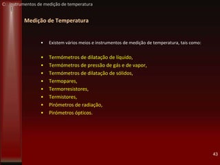 Medição de Temperatura
• Existem vários meios e instrumentos de medição de temperatura, tais como:
• Termómetros de dilatação de líquido,
• Termómetros de pressão de gás e de vapor,
• Termómetros de dilatação de sólidos,
• Termopares,
• Termorresistores,
• Termistores,
• Pirómetros de radiação,
• Pirómetros ópticos.
43
C: Instrumentos de medição de temperatura
 