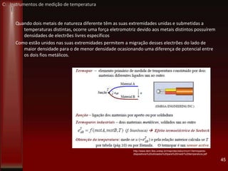 Quando dois metais de natureza diferente têm as suas extremidades unidas e submetidas a
temperaturas distintas, ocorre uma força eletromotriz devido aos metais distintos possuírem
densidades de electrões livres específicos
Como estão unidos nas suas extremidades permitem a migração desses electrões do lado de
maior densidade para o de menor densidade ocasionando uma diferença de potencial entre
os dois fios metálicos.
45
http://www.dem.feis.unesp.br/maprotec/educ/mcm1/termopares-
dispositivos%20utilizados%20para%20medir%20temperatura.pdf
C: Instrumentos de medição de temperatura
 