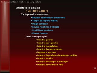 Amplitude de utilização
 de -200 °C a 1000 °C
Vantagens dos termopares:
• Elevadas amplitudes de temperatura
• Tempos de resposta rápidos
• Design compacto
• Elevada resistência à vibração
• Estabilidade duradoura
• Elevada robustez
Setores de aplicação:
• Indústria química
• Indústria petroquímica
• Indústria farmacêutica
• Indústria da energia elétrica
• Engenharia mecânica
• Indústria de produtos alimentares e bebidas
• Indústria mineira
• Indústria metalúrgica e siderúrgica
• Indústria de cerâmica e vidro
48
C: Instrumentos de medição de temperatura
 