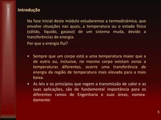 Introdução
Na fase inicial deste módulo estudaremos a termodinâmica, que
envolve situações nas quais, a temperatura ou o estado físico
(sólido, líquido, gasoso) de um sistema muda, devido a
transferências de energia.
Por que a energia flui?
• Sempre que um corpo está a uma temperatura maior que a
de outro ou, inclusive, no mesmo corpo existam zonas a
temperaturas diferentes, ocorre uma transferência de
energia da região de temperatura mais elevada para a mais
baixa.
• As leis e os princípios que regem a transmissão de calor e as
suas aplicações, são de fundamental importância para os
diferentes ramos de Engenharia e suas áreas, nomea-
damente:
5
 