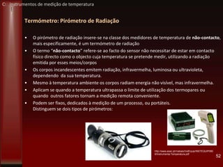 Termómetro: Pirómetro de Radiação
• O pirómetro de radiação insere-se na classe dos medidores de temperatura de não-contacto,
mais especificamente, é um termómetro de radiação
• O termo “não-contacto” refere-se ao facto do sensor não necessitar de estar em contacto
físico directo como o objecto cuja temperatura se pretende medir, utilizando a radiação
emitida por esses meios/corpos
• Os corpos incandescentes emitem radiação, infravermelha, luminosa ou ultravioleta,
dependendo da sua temperatura.
• Mesmo à temperatura ambiente os corpos radiam energia não visível, mas infravermelha.
• Aplicam se quando a temperatura ultrapassa o limite de utilização dos termopares ou
quando outros fatores tornam a medição remota conveniente.
• Podem ser fixos, dedicados à medição de um processo, ou portáteis.
Distinguem se dois tipos de pirómetros:
52
http://www.esac.pt/rnabais/InstEquip/INSTEQUIP080
9/Instrumenta-Temperatura.pdf
C: Instrumentos de medição de temperatura
 