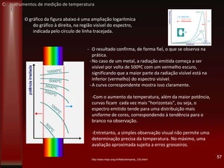 O gráfico da figura abaixo é uma ampliação logarítmica
do gráfico à direita, na região visível do espectro,
indicada pelo círculo de linha tracejada.
- O resultado confirma, de forma fiel, o que se observa na
prática.
-No caso de um metal, a radiação emitida começa a ser
visível por volta de 500ºC com um vermelho escuro,
significando que a maior parte da radiação visível está na
faixa inferior (vermelho) do espectro visível.
-A curva correspondente mostra isso claramente.
-Com o aumento da temperatura, além da maior potência,
as curvas ficam cada vez mais "horizontais", ou seja, o
espectro emitido tende para uma distribuição mais
uniforme de cores, correspondendo à tendência para o
branco na observação.
prática.
-Entretanto, a simples observação visual não permite uma
determinação precisa da temperatura. No máximo, uma
avaliação aproximada sujeita a erros grosseiros.
57http://www.mspc.eng.br/fldetc/temperat_130.shtml
C: Instrumentos de medição de temperatura
 