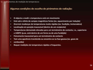 Algumas condições de escolha de pirómetros de radiação:
• O objecto a medir a temperatura está em movimento
• Está sob o efeito de campos magnéticos fortes (ex. aquecimento por indução)
• Ocorrem mudanças de temperaturas muito rápidas (ex. fundição, incineradora)
• Localização em posição inacessível (dentro de um recipiente)
• Temperaturas demasiado elevadas para um termómetro de contacto, i.e., superiores
a 1400ºC (p.ex. está dentro de um forno ou de uma fundição)
• Fisicamente inacessível para um termómetro de contacto
• Tem uma aparência translúcida ou encontra-se na fase gasosa (ex. gases de
• combustão)
• Requer medições de temperatura rápidas e frequentes.
58
C: Instrumentos de medição de temperatura
 