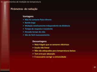 Pirómetros de radiação
Vantagens
• Não há contacto físico directo
• Banda larga
• Medição relativamente independente da distância
• Tempo de resposta é excelente
• Elevado tempo de vida
• São de fácil manuseamento
Desvantagens
• Mais frágeis que os sensores eléctricos
• Escala não linear
• Não são adequados para temperaturas baixas
• Tem erro por absorção
• É necessário corrigir a emissividade
61
C: Instrumentos de medição de temperatura
 