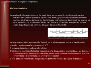 Pirómetro Ótico
Uma aplicação típica do pirómetro é a medição da temperatura de metais incandescentes.
Olhando pelo visor do pirómetro observa-se o metal, ajustando-se depois manualmente a
corrente eléctrica que percorre um filamento que está no interior do pirómetro e aparece no
visor. Quando a cor do filamento é idêntica à do metal, pode-se ler a temperatura numa
escala disposta junto ao elemento de ajuste da cor do filamento.
No instrumento acima a comparação é visual, e a precisão depende em parte da prática do
operador, sendo possível erro inferior a ± 5 °C.
A comparação também pode ser electrónica.
Encontram se modelos sofisticados, nos quais o olho do operador é substituído por um detetor e
a lâmpada padrão é empregada na calibração automática. O sistema incorpora um ajuste de
emissividade e é comandado por um microprocessador.
O foco pode ser automático e a objetiva pode permitir a variação do ângulo de captação
62
http://pt.scribd.com/doc/27141610/45/VIII-%E2%80%93-PIROMETROS-DE-RADIACAO
C: Instrumentos de medição de temperatura
 