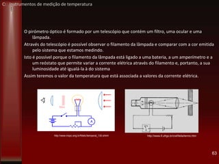 O pirómetro óptico é formado por um telescópio que contém um filtro, uma ocular e uma
lâmpada.
Através do telescópio é possível observar o filamento da lâmpada e comparar com a cor emitida
pelo sistema que estamos medindo.
Isto é possível porque o filamento da lâmpada está ligado a uma bateria, a um amperímetro e a
um reóstato que permite variar a corrente elétrica através do filamento e, portanto, a sua
luminosidade até igualá-la à do sistema
Assim teremos o valor da temperatura que está associada a valores da corrente elétrica.
63
http://www.if.ufrgs.br/cref/leila/termo.htmhttp://www.mspc.eng.br/fldetc/temperat_130.shtml
C: Instrumentos de medição de temperatura
 