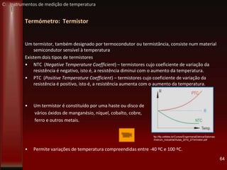 Termómetro: Termistor
Um termístor, também designado por termocondutor ou termistância, consiste num material
semicondutor sensível à temperatura
Existem dois tipos de termistores
• NTC (Negative Temperature Coefficient) – termistores cujo coeficiente de variação da
resistência é negativo, isto é, a resistência diminui com o aumento da temperatura.
• PTC (Positive Temperature Coefficient) – termistores cujo coeficiente de variação da
resistência é positivo, isto é, a resistência aumenta com o aumento da temperatura.
• Um termístor é constituído por uma haste ou disco de
vários óxidos de manganésio, níquel, cobalto, cobre,
ferro e outros metais.
• Permite variações de temperatura compreendidas entre -40 ºC e 100 ºC.
64
ftp://ftp.cefetes.br/Cursos/EngenhariaEletrica/Salomao
/Instrum_Industrial/Aulas_2010_2/Termistor.pdf
C: Instrumentos de medição de temperatura
 