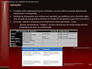 aplicações
• Proteção contra sobreaquecimento, limitando a corrente eléctrica quando determinada
temperatura é ultrapassada.
• Medição de temperatura (em motores por exemplo), pois podemos com o termístor obter
uma variação de uma grandeza eléctrica em função da temperatura a que este se encontra.
• Controlar / alterar a temperatura em dispositivos eletro-eletrónicos , como:
alarmes, termómetros, "relógios", circuitos electrónicos de compensação térmica,
dissipadores de calor, ar-condicionado.
66
http://www.tecwaybr.com/prod04.htm
http://www.ge-mcs.com/pt/temperature/ntc-
thermistors/epoxy.html
C: Instrumentos de medição de temperatura
 