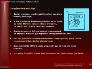 Termómetro Bimetálico
• Os mais conhecidos termómetros bimetálicos baseiam-se
no efeito de dilatação .
• A dilatação/contração ocorre quando duas barras ligadas,
de metais diferentes são aquecidas ou arrefecidas,
ou quando uma corrente eléctrica as atravessar.
• O conjunto aquecerá de forma desigual, o que resultará
em diferentes dilatações que irá produzir um arqueamento da barra.
• Para isso, constroem-se lâminas bimetálicas de forma espiralada que se curvam
conforme aumenta ou diminui a temperatura.
• Nesse movimento, a lâmina arrasta um ponteiro que percorre uma escala
graduada.
• Se o registo for gráfico (rolo de papel em movimento), designa-se por termógrafo.
67http://eng.powsys.com.br/index.php?option=com_content&view=ar
ticle&id=76:termometros-bimetalicos&catid=52:ii&Itemid=68
C: Instrumentos de medição de temperatura
 