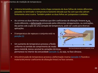 • A lâmina biimetálica consiste numa chapa composta de duas folhas de metais diferentes
passadas no laminador a temperatura bastante elevada que faz com que elas adiram
fortemente uma à outra. Também podem as duas folhas ser justapostas e soldadas .
• Ao unirmos as duas lâminas metálicas que têm coeficientes de dilatação lineares a1,a2
muito diferente, a deformação provocada pelos diferentes alongamentos, ou contrações,
das partes sob a ação de uma variação de temperatura, pode ser usada para diversas
aplicações.
• À temperatura de repouso o conjunto está na
posição (1)
• Um aumento de temperatura provoca a flexão
uniforme no sentido do comprimento de modo
que o metal A, menos sensível às variações térmicas,
permanece no interior da concavidade (posição 2), ou seja, na face côncava.
• Uma diminuição de temperatura provoca a deformação inversa (posição 3) ficando o
material A (menor coeficiente de dilatação linear) na face convexa.
68
http://www.feiradeciencias.com.br/sala08/08_35.asp
C: Instrumentos de medição de temperatura
 