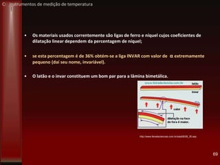 • Os materiais usados correntemente são ligas de ferro e níquel cujos coeficientes de
dilatação linear dependem da percentagem de níquel;
• se esta percentagem é de 36% obtém-se a liga INVAR com valor de α extremamente
pequeno (daí seu nome, invariável).
• O latão e o invar constituem um bom par para a lâmina bimetálica.
69
http://www.feiradeciencias.com.br/sala08/08_35.asp
C: Instrumentos de medição de temperatura
 