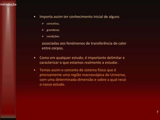 Introdução
7
• Importa assim ter conhecimento inicial de alguns
 conceitos,
 grandezas
 condições
associadas aos fenómenos de transferência de calor
entre corpos.
• Como em qualquer estudo, é importante delimitar e
caracterizar o que estamos realmente a estudar.
• Temos assim o conceito de sistema físico que é
precisamente uma região macroscópica do Universo,
com uma determinada dimensão e sobre a qual recai
o nosso estudo.
 