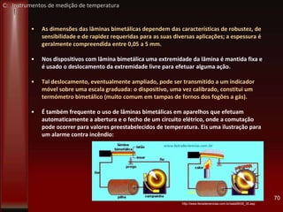 • As dimensões das lâminas bimetálicas dependem das características de robustez, de
sensibilidade e de rapidez requeridas para as suas diversas aplicações; a espessura é
geralmente compreendida entre 0,05 a 5 mm.
• Nos dispositivos com lâmina bimetálica uma extremidade da lâmina é mantida fixa e
é usado o deslocamento da extremidade livre para efetuar alguma ação.
• Tal deslocamento, eventualmente ampliado, pode ser transmitido a um indicador
móvel sobre uma escala graduada: o dispositivo, uma vez calibrado, constitui um
termómetro bimetálico (muito comum em tampas de fornos dos fogões a gás).
• É também frequente o uso de lâminas bimetálicas em aparelhos que efetuam
automaticamente a abertura e o fecho de um circuito elétrico, onde a comutação
pode ocorrer para valores preestabelecidos de temperatura. Eis uma ilustração para
um alarme contra incêndio:
70
http://www.feiradeciencias.com.br/sala08/08_35.asp
C: Instrumentos de medição de temperatura
 