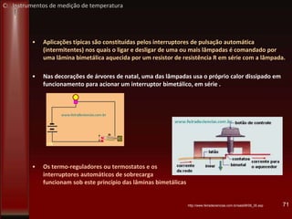 • Aplicações típicas são constituídas pelos interruptores de pulsação automática
(intermitentes) nos quais o ligar e desligar de uma ou mais lâmpadas é comandado por
uma lâmina bimetálica aquecida por um resistor de resistência R em série com a lâmpada.
• Nas decorações de árvores de natal, uma das lâmpadas usa o próprio calor dissipado em
funcionamento para acionar um interruptor bimetálico, em série .
• Os termo-reguladores ou termostatos e os
interruptores automáticos de sobrecarga
funcionam sob este princípio das lâminas bimetálicas
71http://www.feiradeciencias.com.br/sala08/08_35.asp
C: Instrumentos de medição de temperatura
 