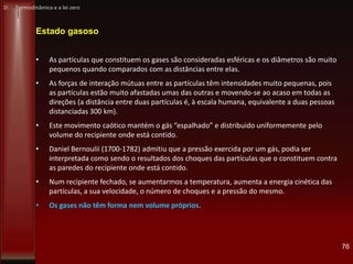 76
Estado gasoso
• As partículas que constituem os gases são consideradas esféricas e os diâmetros são muito
pequenos quando comparados com as distâncias entre elas.
• As forças de interação mútuas entre as partículas têm intensidades muito pequenas, pois
as partículas estão muito afastadas umas das outras e movendo-se ao acaso em todas as
direções (a distância entre duas partículas é, à escala humana, equivalente a duas pessoas
distanciadas 300 km).
• Este movimento caótico mantém o gás “espalhado” e distribuido uniformemente pelo
volume do recipiente onde está contido.
• Daniel Bernoulii (1700-1782) admitiu que a pressão exercida por um gás, podia ser
interpretada como sendo o resultados dos choques das partículas que o constituem contra
as paredes do recipiente onde está contido.
• Num recipiente fechado, se aumentarmos a temperatura, aumenta a energia cinética das
partículas, a sua velocidade, o número de choques e a pressão do mesmo.
• Os gases não têm forma nem volume próprios.
D: Termodinâmica e a lei zero
 
