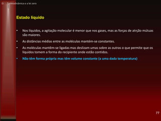 77
Estado líquido
• Nos líquidos, a agitação molecular é menor que nos gases, mas as forças de atrção mútuas
são maiores.
• As distâncias médias entre as moléculas mantém-se constantes.
• As moléculas mantêm-se ligadas mas deslizam umas sobre as outras o que permite que os
líquidos tomem a forma do recipiente onde estão contidos.
• Não têm forma própria mas têm volume constante (a uma dada temperatura)
D: Termodinâmica e a lei zero
 