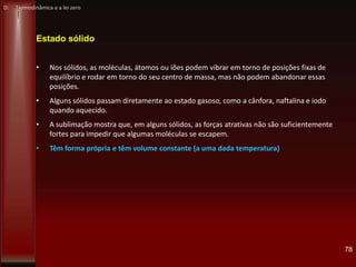 78
Estado sólido
• Nos sólidos, as moléculas, átomos ou iões podem vibrar em torno de posições fixas de
equilíbrio e rodar em torno do seu centro de massa, mas não podem abandonar essas
posições.
• Alguns sólidos passam diretamente ao estado gasoso, como a cânfora, naftalina e iodo
quando aquecido.
• A sublimação mostra que, em alguns sólidos, as forças atrativas não são suficientemente
fortes para impedir que algumas moléculas se escapem.
• Têm forma própria e têm volume constante (a uma dada temperatura)
D: Termodinâmica e a lei zero
 