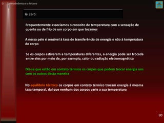 lei zero:
80
Se os corpos estiverem a temperaturas diferentes, a energia pode ser trocada
entre eles por meio de, por exemplo, calor ou radiação eletromagnética
No equilíbrio térmico os corpos em contato térmico trocam energia à mesma
taxa temporal, daí que nenhum dos corpos varie a sua temperatura
Diz-se que estão em contato térmico os corpos que podem trocar energia uns
com os outros desta maneira
Frequentemente associamos o conceito de temperatura com a sensação de
quente ou de frio de um corpo em que tocamos
A nossa pele é sensível à taxa de transferência de energia e não à temperatura
do corpo
D: Termodinâmica e a lei zero
 