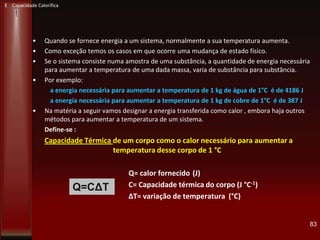 • Quando se fornece energia a um sistema, normalmente a sua temperatura aumenta.
• Como exceção temos os casos em que ocorre uma mudança de estado físico.
• Se o sistema consiste numa amostra de uma substância, a quantidade de energia necessária
para aumentar a temperatura de uma dada massa, varia de substância para substância.
• Por exemplo:
a energia necessária para aumentar a temperatura de 1 kg de água de 1°C é de 4186 J
a energia necessária para aumentar a temperatura de 1 kg de cobre de 1°C é de 387 J
• Na matéria a seguir vamos designar a energia transferida como calor , embora haja outros
métodos para aumentar a temperatura de um sistema.
Define-se :
Capacidade Térmica de um corpo como o calor necessário para aumentar a
temperatura desse corpo de 1 °C
Q= calor fornecido (J)
C= Capacidade térmica do corpo (J °C-1)
ΔT= variação de temperatura (°C)
83
Q=CΔT
E Capacidade Calorífica
 